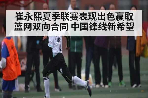 崔永熙夏季联赛表现出色赢取篮网双向合同 中国锋线新希望