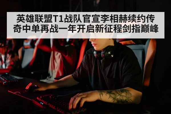 英雄联盟T1战队官宣李相赫续约传奇中单再战一年开启新征程剑指巅峰
