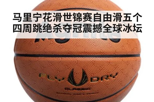 马里宁花滑世锦赛自由滑五个四周跳绝杀夺冠震撼全球冰坛
